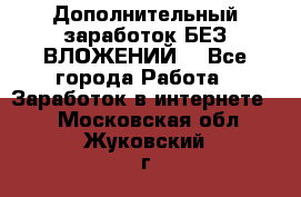Дополнительный заработок БЕЗ ВЛОЖЕНИЙ! - Все города Работа » Заработок в интернете   . Московская обл.,Жуковский г.